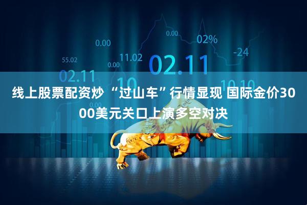 线上股票配资炒 “过山车”行情显现 国际金价3000美元关口上演多空对决