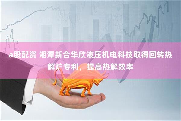 a股配资 湘潭新合华欣液压机电科技取得回转热解炉专利，提高热解效率