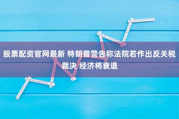 股票配资官网最新 特朗普警告称法院若作出反关税裁决 经济将衰退