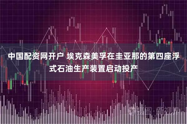 中国配资网开户 埃克森美孚在圭亚那的第四座浮式石油生产装置启动投产