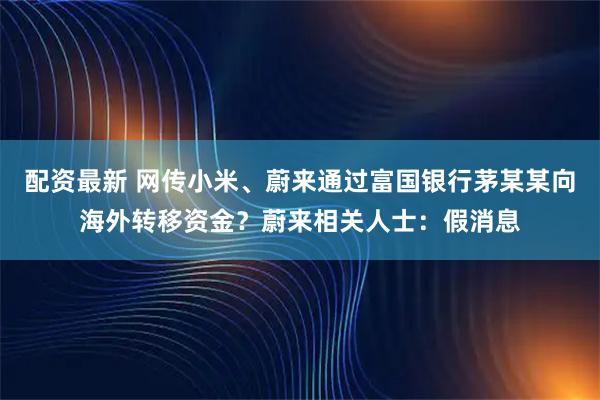 配资最新 网传小米、蔚来通过富国银行茅某某向海外转移资金？蔚来相关人士：假消息