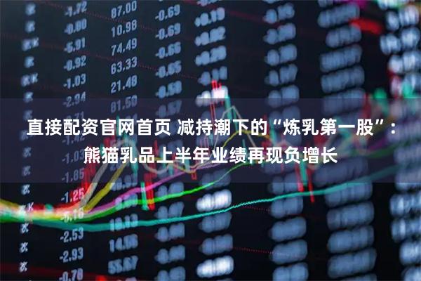直接配资官网首页 减持潮下的“炼乳第一股”：熊猫乳品上半年业绩再现负增长