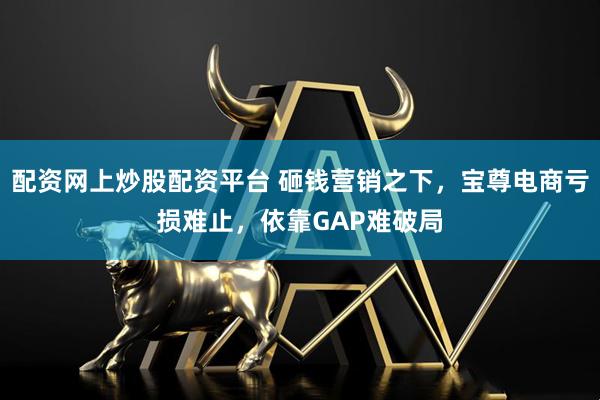 配资网上炒股配资平台 砸钱营销之下，宝尊电商亏损难止，依靠GAP难破局