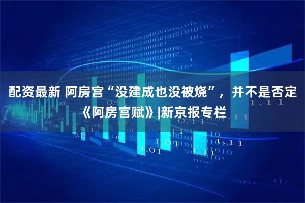 配资最新 阿房宫“没建成也没被烧”，并不是否定《阿房宫赋》|新京报专栏